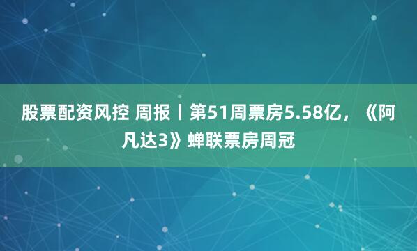 股票配资风控 周报丨第51周票房5.58亿，《阿凡达3》蝉联票房周冠