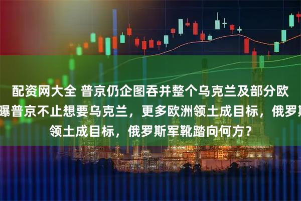 配资网大全 普京仍企图吞并整个乌克兰及部分欧洲领土，美情报曝普京不止想要乌克兰，更多欧洲领土成目标，俄罗斯军靴踏向何方？