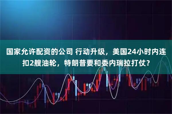 国家允许配资的公司 行动升级，美国24小时内连扣2艘油轮，特朗普要和委内瑞拉打仗？
