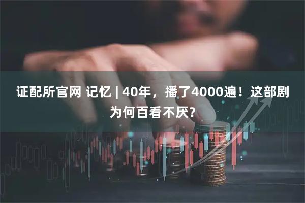 证配所官网 记忆 | 40年，播了4000遍！这部剧为何百看不厌？