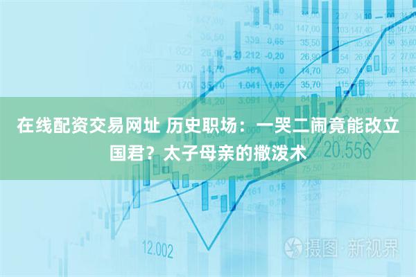 在线配资交易网址 历史职场：一哭二闹竟能改立国君？太子母亲的撒泼术