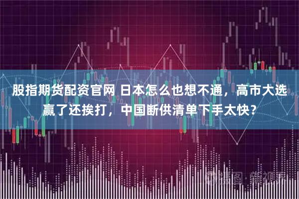 股指期货配资官网 日本怎么也想不通,高市大选赢了还挨打,中国断供清单下手太快?