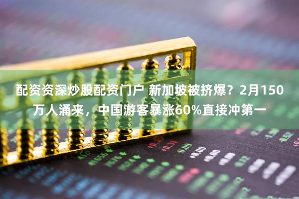 配资资深炒股配资门户 新加坡被挤爆？2月150万人涌来，中国游客暴涨60%直接冲第一