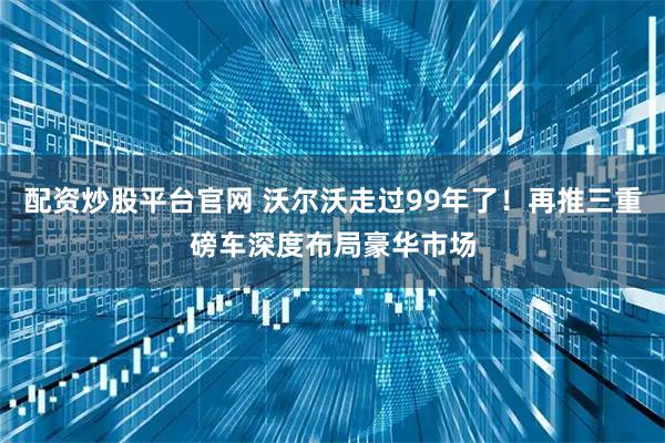 配资炒股平台官网 沃尔沃走过99年了！再推三重磅车深度布局豪华市场