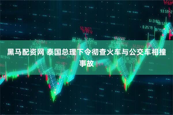 黑马配资网 泰国总理下令彻查火车与公交车相撞事故