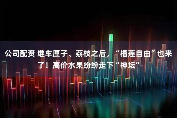 公司配资 继车厘子、荔枝之后，“榴莲自由”也来了！高价水果纷纷走下“神坛”