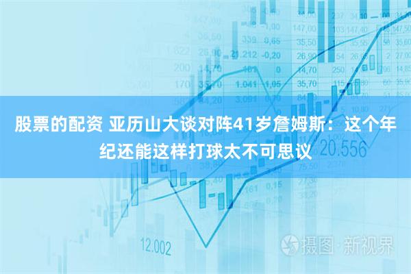 股票的配资 亚历山大谈对阵41岁詹姆斯：这个年纪还能这样打球太不可思议