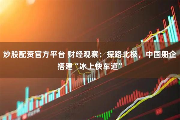 炒股配资官方平台 财经观察：探路北极，中国船企搭建“冰上快车道”