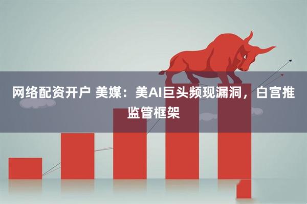 网络配资开户 美媒：美AI巨头频现漏洞，白宫推监管框架